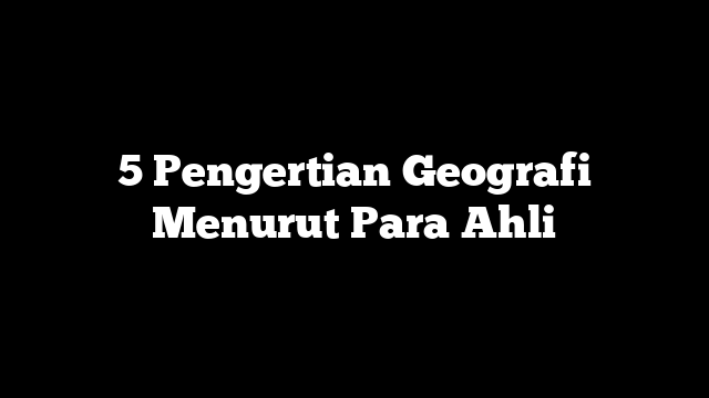 5 Pengertian Geografi Menurut Para Ahli
