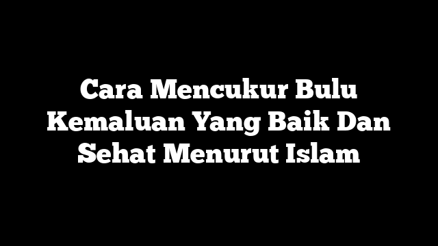 Cara Mencukur Bulu Kemaluan Yang Baik Dan Sehat Menurut Islam