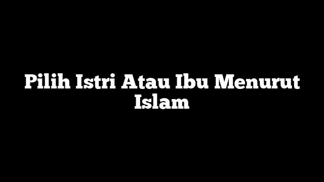 Pilih Istri Atau Ibu Menurut Islam